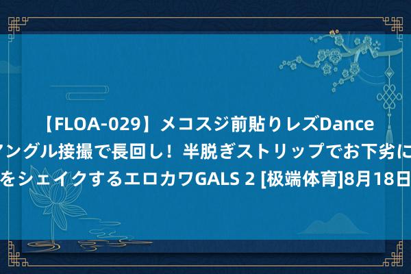 【FLOA-029】メコスジ前貼りレズDance オマ○コ喰い込みをローアングル接撮で長回し！半脱ぎストリップでお下劣にケツをシェイクするエロカワGALS 2 [极端体育]8月18日谍报：马洛卡后防实力有所裁汰