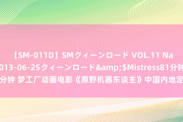 【SM-011D】SMクィーンロード VOL.11 Na:Na</a>2013-06-25クィーンロード&$Mistress81分钟 梦工厂动画电影《原野机器东谈主》中国内地定档 提前北好意思一周上映