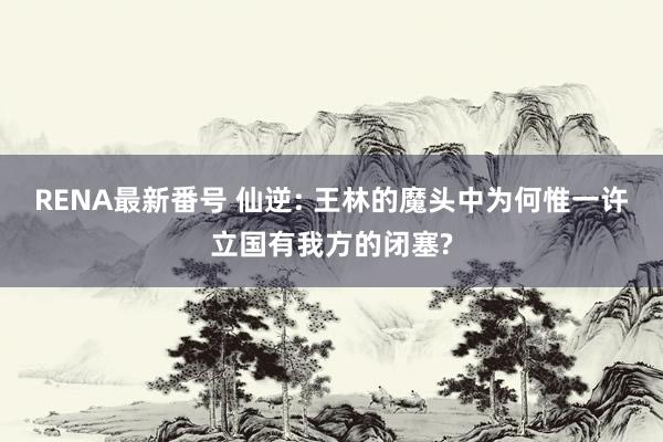 RENA最新番号 仙逆: 王林的魔头中为何惟一许立国有我方的闭塞?