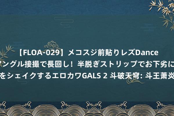 【FLOA-029】メコスジ前貼りレズDance オマ○コ喰い込みをローアングル接撮で長回し！半脱ぎストリップでお下劣にケツをシェイクするエロカワGALS 2 斗破天穹: 斗王萧炎为何能击败斗宗云山的搏斗理会