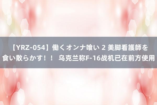 【YRZ-054】働くオンナ喰い 2 美脚看護師を食い散らかす！！ 乌克兰称F-16战机已在前方使用