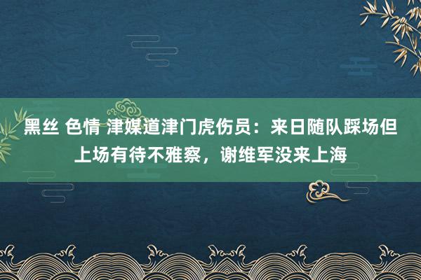 黑丝 色情 津媒道津门虎伤员：来日随队踩场但上场有待不雅察，谢维军没来上海