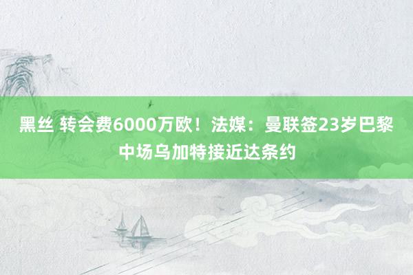 黑丝 转会费6000万欧！法媒：曼联签23岁巴黎中场乌加特接近达条约