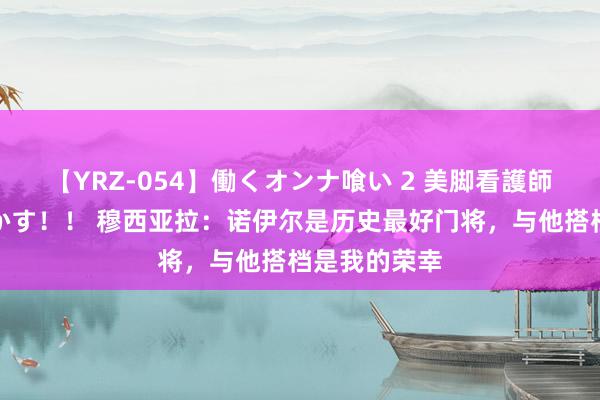 【YRZ-054】働くオンナ喰い 2 美脚看護師を食い散らかす！！ 穆西亚拉：诺伊尔是历史最好门将，与他搭档是我的荣幸