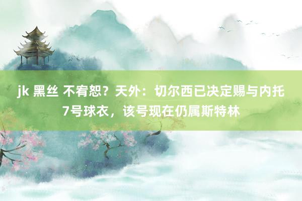 jk 黑丝 不宥恕？天外：切尔西已决定赐与内托7号球衣，该号现在仍属斯特林