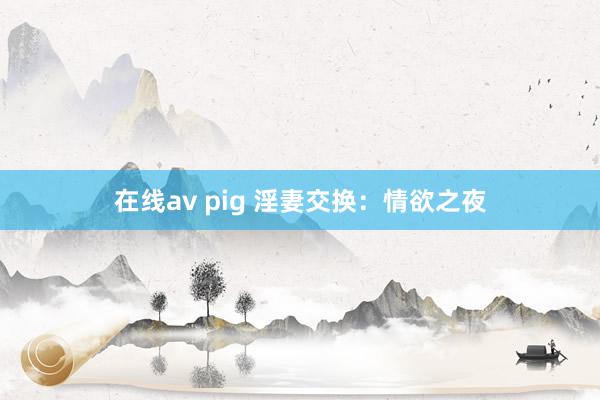 在线av pig 淫妻交换：情欲之夜