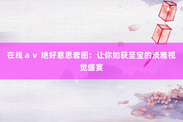 在线ａｖ 绝好意思套图：让你如获至宝的淡雅视觉盛宴