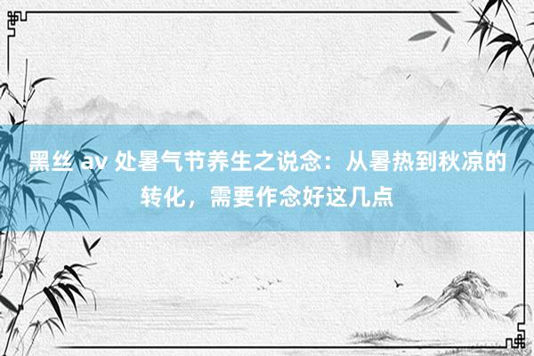 黑丝 av 处暑气节养生之说念：从暑热到秋凉的转化，需要作念好这几点