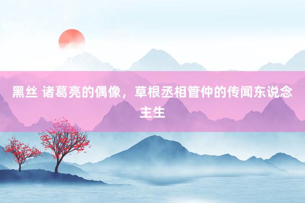 黑丝 诸葛亮的偶像，草根丞相管仲的传闻东说念主生