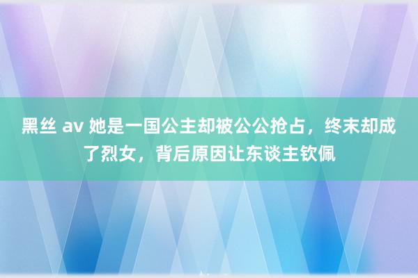 黑丝 av 她是一国公主却被公公抢占，终末却成了烈女，背后原因让东谈主钦佩