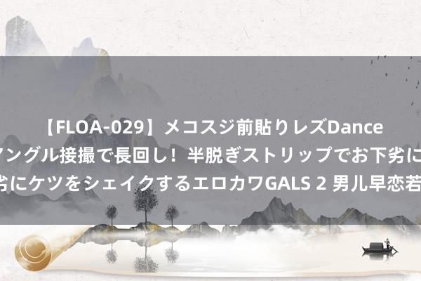 【FLOA-029】メコスジ前貼りレズDance オマ○コ喰い込みをローアングル接撮で長回し！半脱ぎストリップでお下劣にケツをシェイクするエロカワGALS 2 男儿早恋若何办？说说我方的主见！