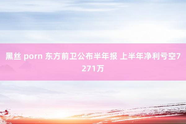 黑丝 porn 东方前卫公布半年报 上半年净利亏空7271万