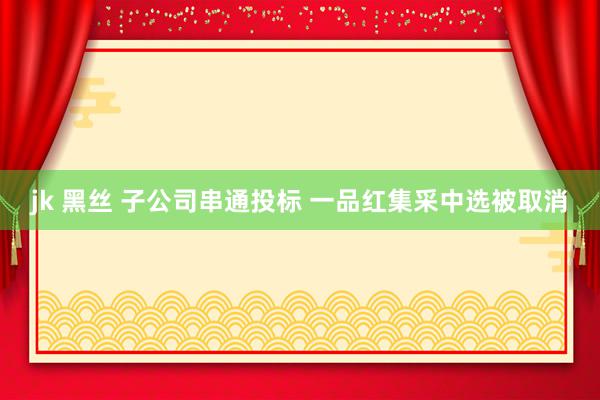 jk 黑丝 子公司串通投标 一品红集采中选被取消