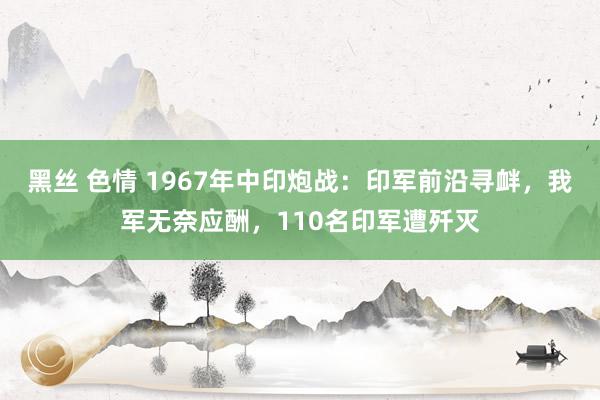 黑丝 色情 1967年中印炮战：印军前沿寻衅，我军无奈应酬，110名印军遭歼灭