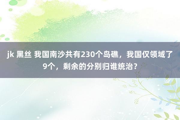 jk 黑丝 我国南沙共有230个岛礁，我国仅领域了9个，剩余的分别归谁统治？