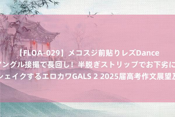 【FLOA-029】メコスジ前貼りレズDance オマ○コ喰い込みをローアングル接撮で長回し！半脱ぎストリップでお下劣にケツをシェイクするエロカワGALS 2 2025届高考作文展望及佳作赏析：去泊存新，改出新寰宇