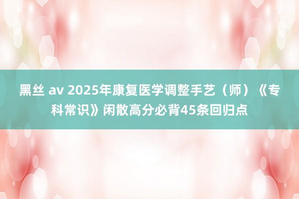 黑丝 av 2025年康复医学调整手艺（师）《专科常识》闲散高分必背45条回归点