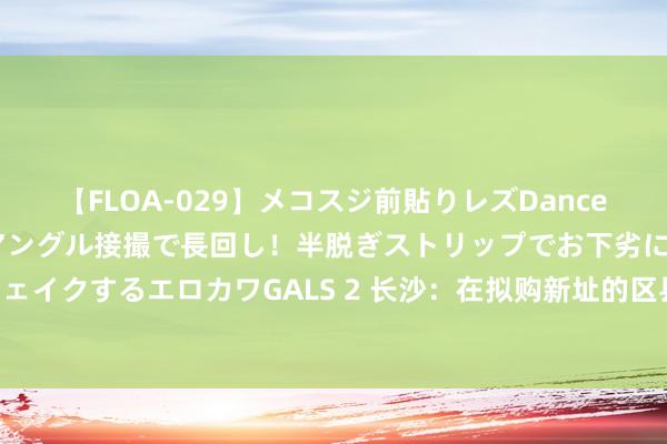 【FLOA-029】メコスジ前貼りレズDance オマ○コ喰い込みをローアングル接撮で長回し！半脱ぎストリップでお下劣にケツをシェイクするエロカワGALS 2 长沙：在拟购新址的区县（市）无住房的 按首套房办理商贷