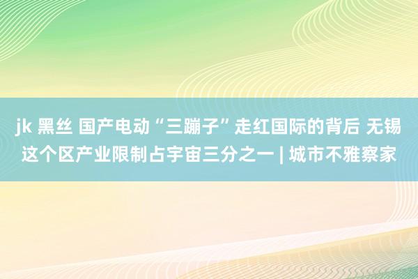 jk 黑丝 国产电动“三蹦子”走红国际的背后 无锡这个区产业限制占宇宙三分之一 | 城市不雅察家