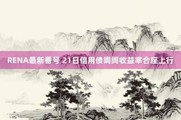 RENA最新番号 21日信用债阛阓收益率合座上行