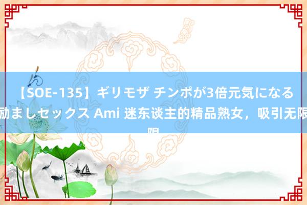 【SOE-135】ギリモザ チンポが3倍元気になる励ましセックス Ami 迷东谈主的精品熟女，吸引无限