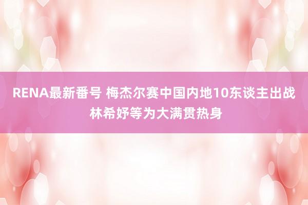 RENA最新番号 梅杰尔赛中国内地10东谈主出战 林希妤等为大满贯热身