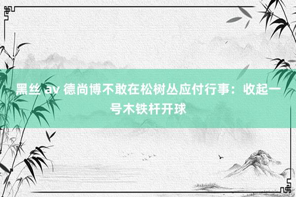 黑丝 av 德尚博不敢在松树丛应付行事：收起一号木铁杆开球