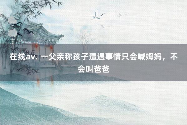 在线av. 一父亲称孩子遭遇事情只会喊姆妈，不会叫爸爸