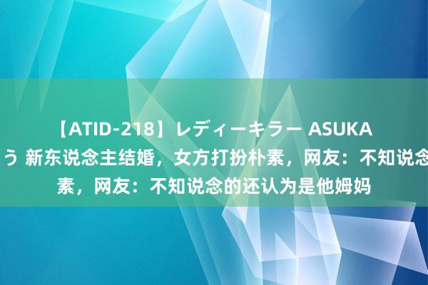 【ATID-218】レディーキラー ASUKA 竹内紗里奈 麻生ゆう 新东说念主结婚，女方打扮朴素，网友：不知说念的还认为是他姆妈