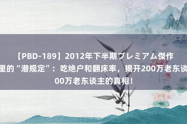 【PBD-189】2012年下半期プレミアム傑作選 养老院里的“潜规定”：吃绝户和翻床率，揭开200万老东谈主的真相！