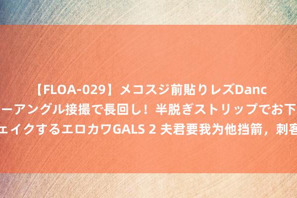 【FLOA-029】メコスジ前貼りレズDance オマ○コ喰い込みをローアングル接撮で長回し！半脱ぎストリップでお下劣にケツをシェイクするエロカワGALS 2 夫君要我为他挡箭，刺客来时，我直接把他白蟾光推出去，他慌了