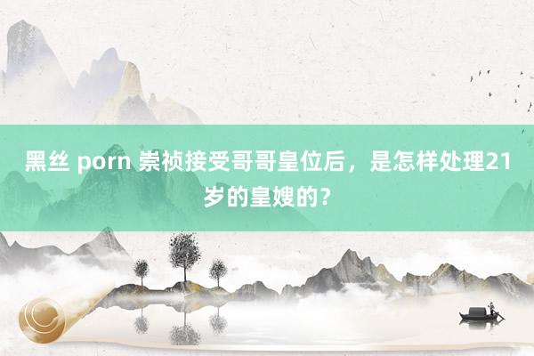 黑丝 porn 崇祯接受哥哥皇位后，是怎样处理21岁的皇嫂的？