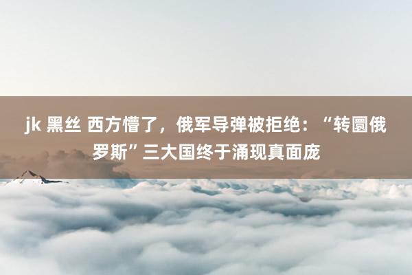 jk 黑丝 西方懵了，俄军导弹被拒绝：“转圜俄罗斯”三大国终于涌现真面庞