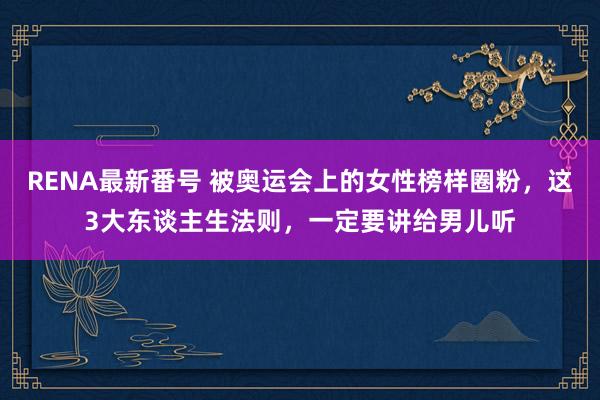 RENA最新番号 被奥运会上的女性榜样圈粉，这3大东谈主生法则，一定要讲给男儿听