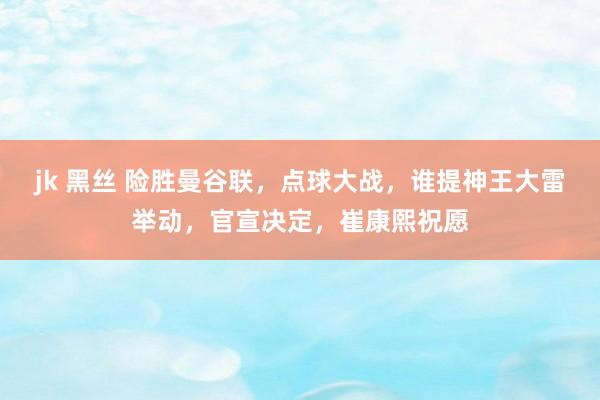 jk 黑丝 险胜曼谷联，点球大战，谁提神王大雷举动，官宣决定，崔康熙祝愿