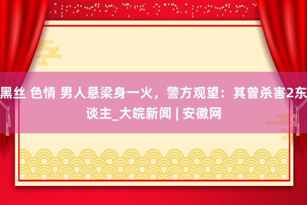 黑丝 色情 男人悬梁身一火，警方观望：其曾杀害2东谈主_大皖新闻 | 安徽网