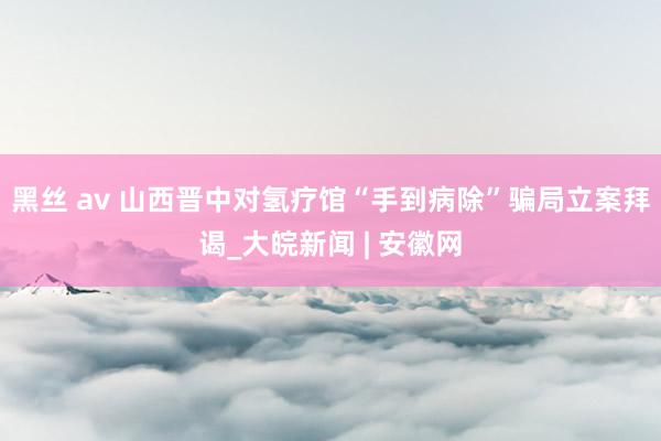 黑丝 av 山西晋中对氢疗馆“手到病除”骗局立案拜谒_大皖新闻 | 安徽网