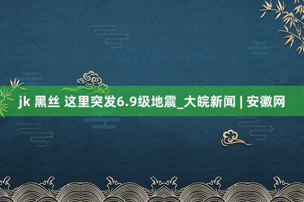 jk 黑丝 这里突发6.9级地震_大皖新闻 | 安徽网