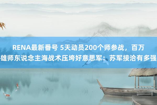 RENA最新番号 5天动员200个师参战，百万雄师东说念主海战术压垮好意思军：苏军接洽有多强