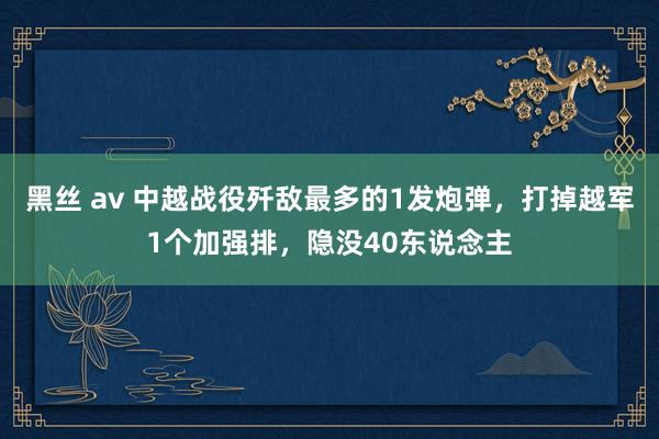 黑丝 av 中越战役歼敌最多的1发炮弹，打掉越军1个加强排，隐没40东说念主