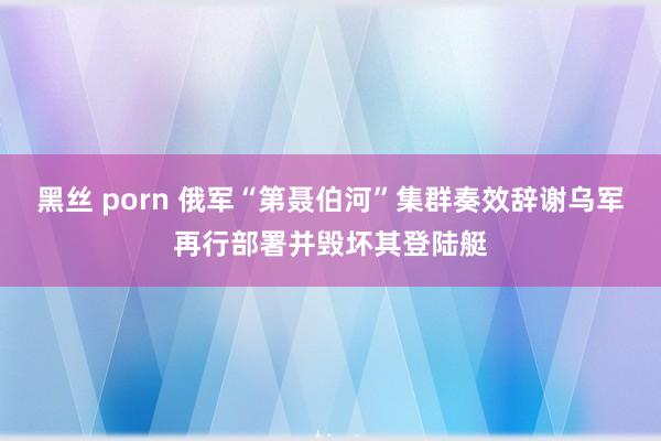 黑丝 porn 俄军“第聂伯河”集群奏效辞谢乌军再行部署并毁坏其登陆艇