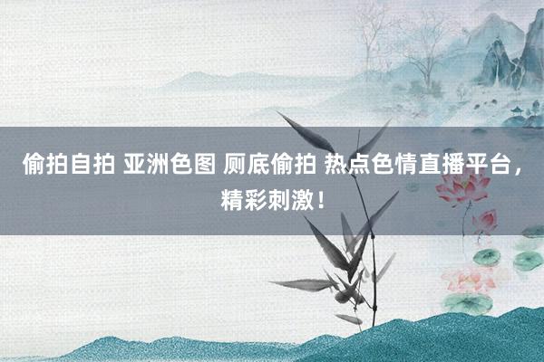 偷拍自拍 亚洲色图 厕底偷拍 热点色情直播平台，精彩刺激！