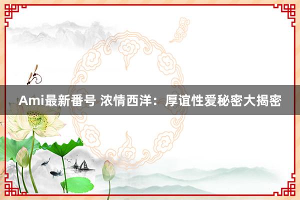 Ami最新番号 浓情西洋：厚谊性爱秘密大揭密